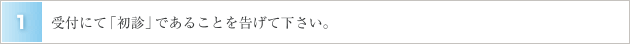 １．受付にて「初診」であることを告げて下さい。