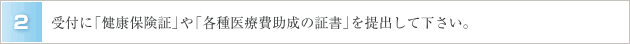 ２．受付に「健康保険証」や「各種医療費助成の証書」を提出して下さい。