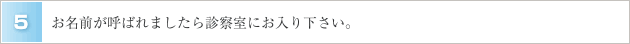 ５．お名前が呼ばれましたら診察室にお入り下さい。